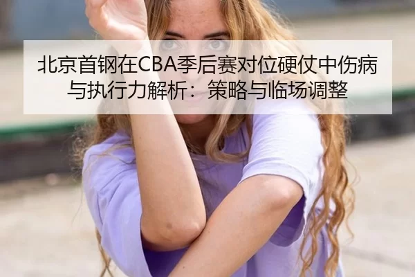 北京首钢在CBA季后赛对位硬仗中伤病与执行力解析：策略与临场调整