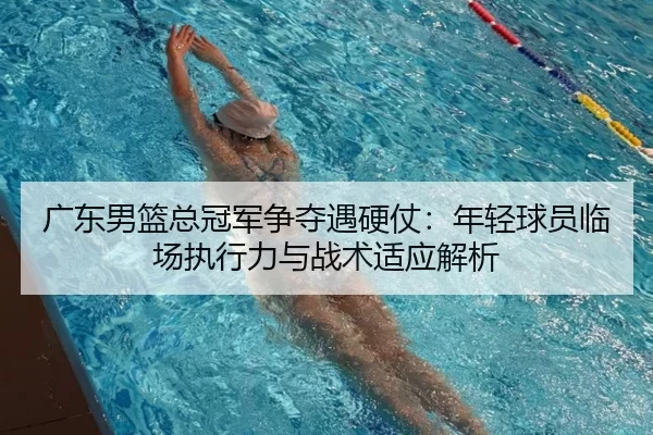 广东男篮总冠军争夺遇硬仗：年轻球员临场执行力与战术适应解析