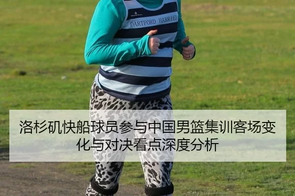 洛杉矶快船球员参与中国男篮集训客场变化与对决看点深度分析